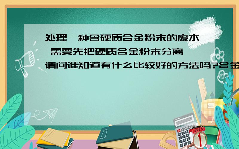 处理一种含硬质合金粉末的废水 需要先把硬质合金粉末分离 请问谁知道有什么比较好的方法吗?合金粉末是要回收的 以前用过碟式离心机 但是因为合金粉末的渣比重大 而且碟片经常被卡住