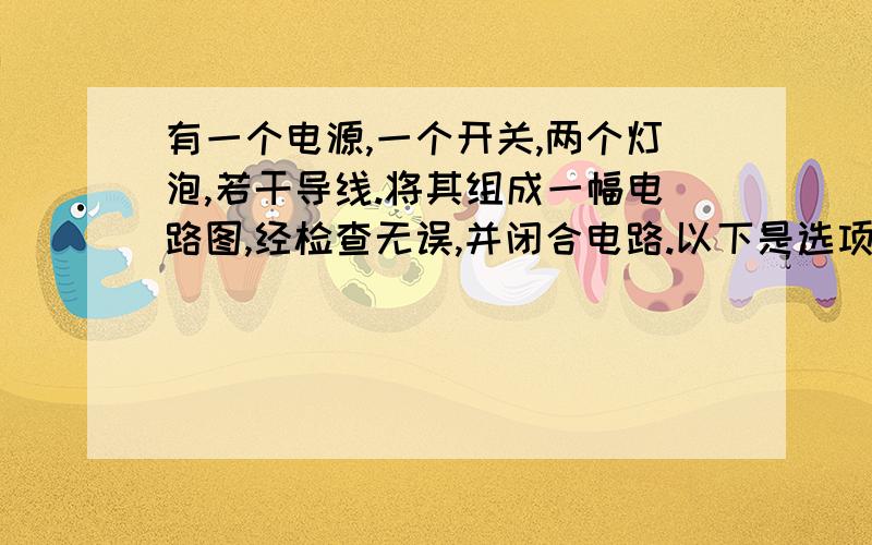 有一个电源,一个开关,两个灯泡,若干导线.将其组成一幅电路图,经检查无误,并闭合电路.以下是选项：A 只有一个灯亮,电路是并联电路 B 只有一个灯亮,是串联电路 C 两个灯一起亮,是串联电路