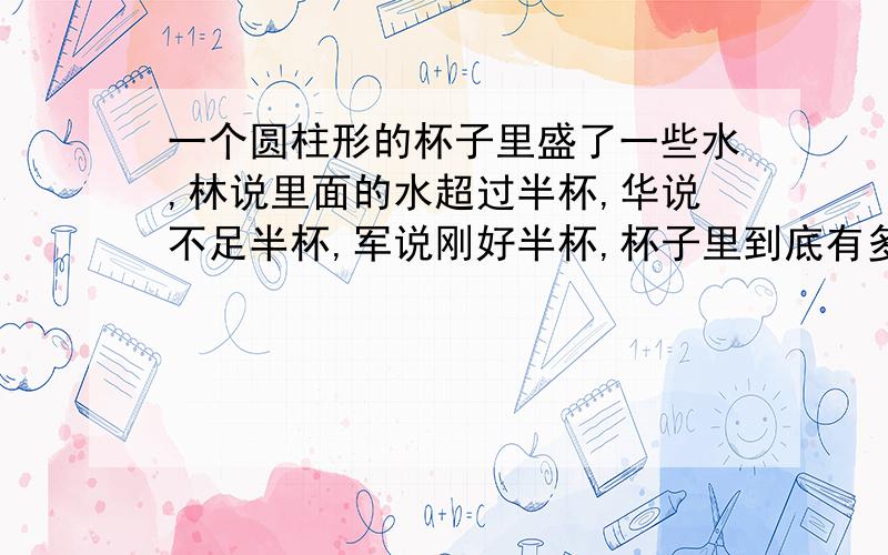 一个圆柱形的杯子里盛了一些水,林说里面的水超过半杯,华说不足半杯,军说刚好半杯,杯子里到底有多少水