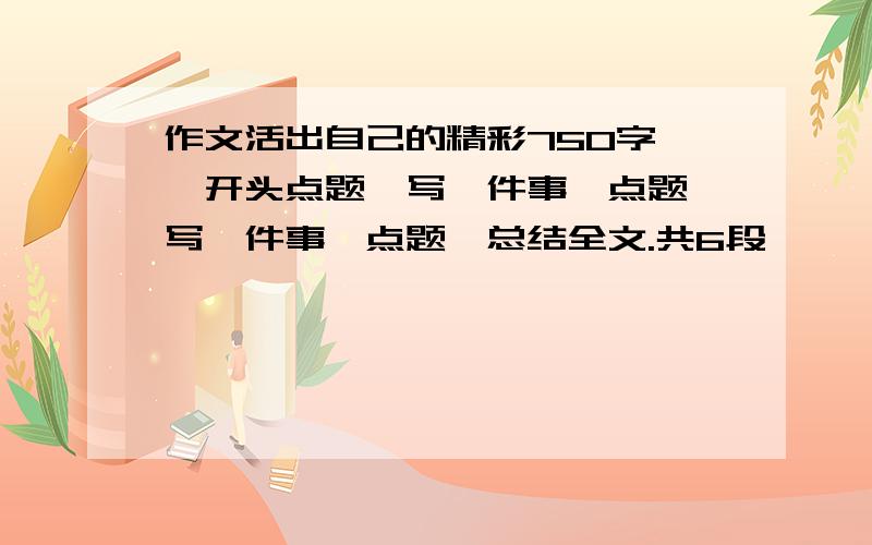 作文活出自己的精彩750字 ,开头点题,写一件事,点题,写一件事,点题,总结全文.共6段