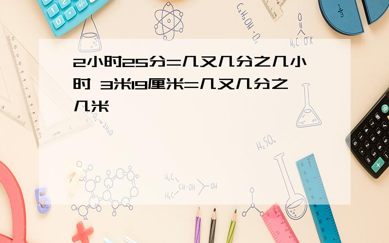 2小时25分=几又几分之几小时 3米19厘米=几又几分之几米