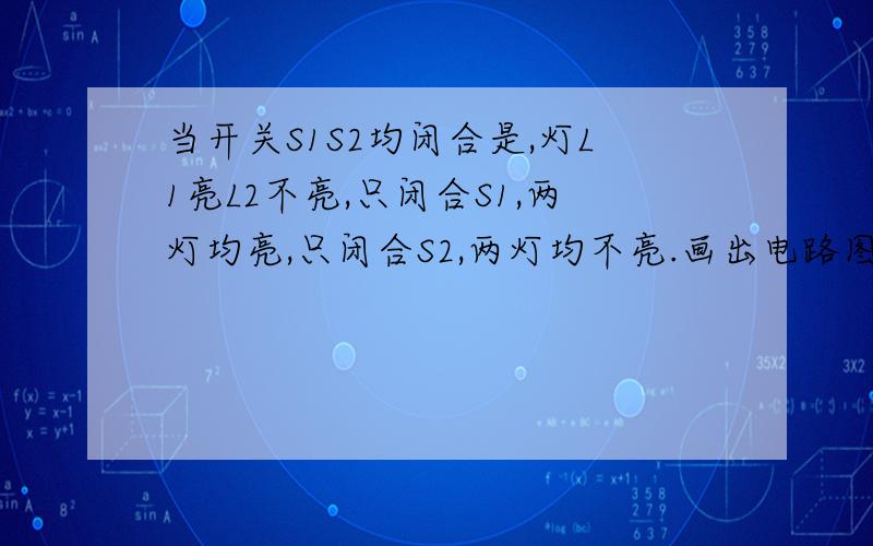 当开关S1S2均闭合是,灯L1亮L2不亮,只闭合S1,两灯均亮,只闭合S2,两灯均不亮.画出电路图