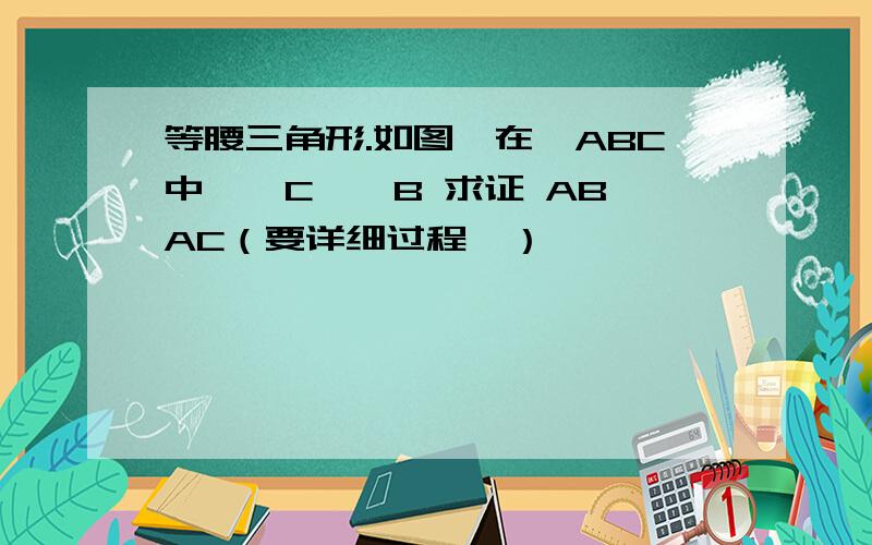 等腰三角形.如图,在△ABC中,∠C>∠B 求证 AB>AC（要详细过程,）