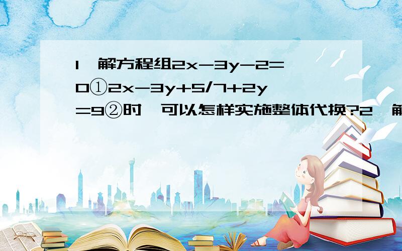 1、解方程组2x-3y-2=0①2x-3y+5/7+2y=9②时,可以怎样实施整体代换?2、解方程组a+(-b)+c=4①a+b+c=8②4a+2b+c=25③3、解方程组x+1/2=y+2/3=z+3/4①2x+3y-z=13②