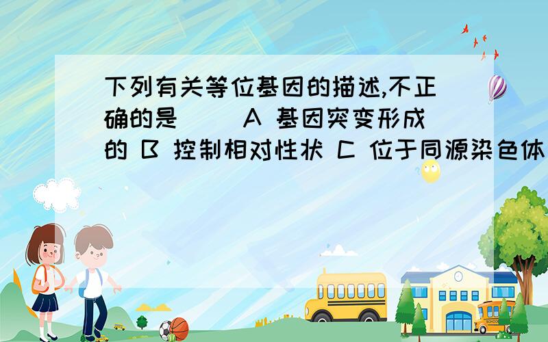 下列有关等位基因的描述,不正确的是（ ）A 基因突变形成的 B 控制相对性状 C 位于同源染色体同一位置上 D 所含遗传信息相同在介绍染色体组的时候不是有说等位基因携带的遗传信息相同吗