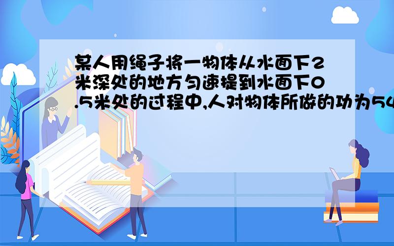 某人用绳子将一物体从水面下2米深处的地方匀速提到水面下0.5米处的过程中,人对物体所做的功为54焦.当将物体拉到有1/5体积露出水面时,让其静止,此时绳子对物体的拉力为40牛.不计绳子的质