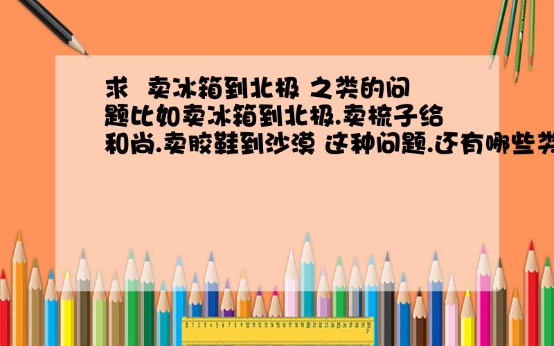 求  卖冰箱到北极 之类的问题比如卖冰箱到北极.卖梳子给和尚.卖胶鞋到沙漠 这种问题.还有哪些类似的?急!