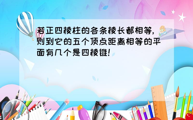 若正四棱柱的各条棱长都相等,则到它的五个顶点距离相等的平面有几个是四棱锥！