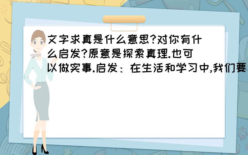 文字求真是什么意思?对你有什么启发?原意是探索真理.也可以做实事.启发：在生活和学习中,我们要勇于探索世界,用于追求真理的勇气和毅力,无论做什么事都要有一种严谨的科学精神不要这