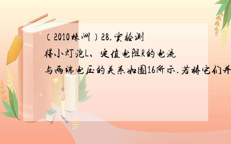 （2010株洲）28.实验测得小灯泡L、定值电阻R的电流与两端电压的关系如图16所示.若将它们并联后接入1.5V的电源,则通过电源的电流是 A；若将它们串联后接入4.0V的电源,则小灯泡消耗的电功率