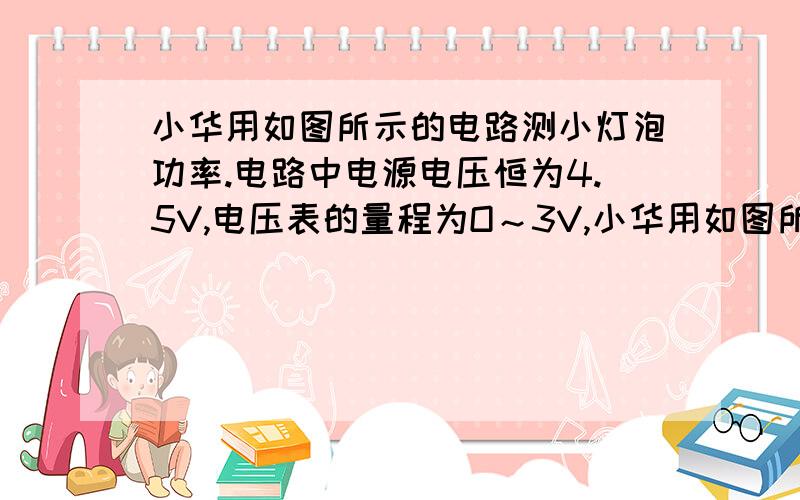 小华用如图所示的电路测小灯泡功率.电路中电源电压恒为4.5V,电压表的量程为O～3V,小华用如图所示的电路测小灯泡功率．电路中电源电压恒为4.5V,电压表的量程为O～3V,电流表的量程为0～0.6A,