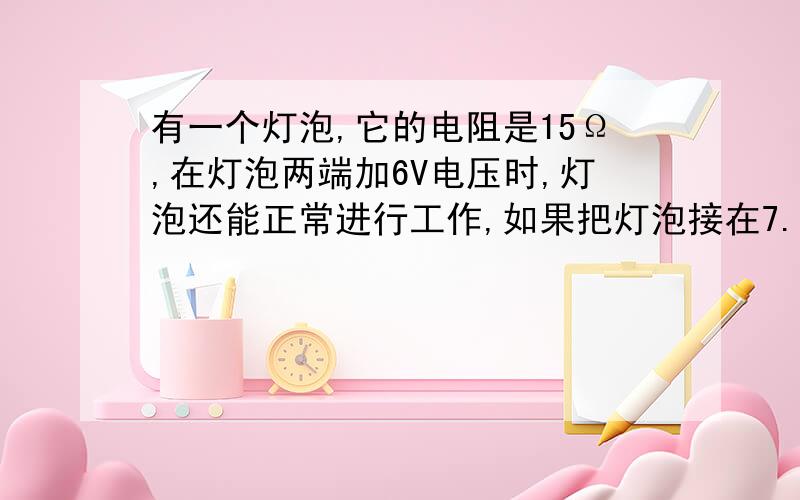 有一个灯泡,它的电阻是15Ω,在灯泡两端加6V电压时,灯泡还能正常进行工作,如果把灯泡接在7.5V的电源上仍使灯泡正常发光,应给灯泡串联一个多大的电阻?