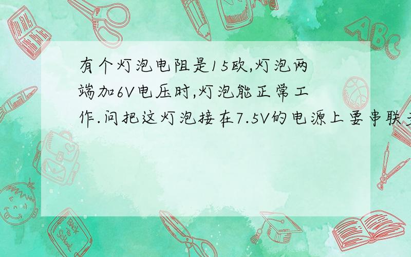 有个灯泡电阻是15欧,灯泡两端加6V电压时,灯泡能正常工作.问把这灯泡接在7.5V的电源上要串联多大电阻?