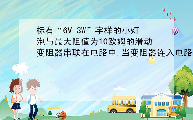 标有“6V 3W”字样的小灯泡与最大阻值为10欧姆的滑动变阻器串联在电路中.当变阻器连入电路中的电阻为6欧姆时灯正常发光.则灯泡电阻为多少欧姆?公式是什么？怎么算的。把式子写出来。.