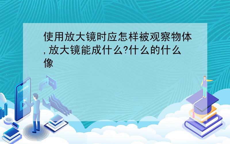 使用放大镜时应怎样被观察物体,放大镜能成什么?什么的什么像