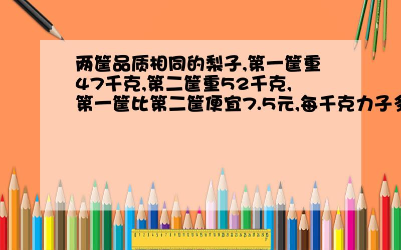 两筐品质相同的梨子,第一筐重47千克,第二筐重52千克,第一筐比第二筐便宜7.5元,每千克力子多少元?要有算式