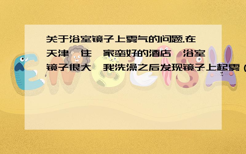 关于浴室镜子上雾气的问题.在天津,住一家蛮好的酒店,浴室镜子很大,我洗澡之后发现镜子上起雾（这还算正常的）,但是中间有一块大概50*100cm的地方（比较整齐）就是没有雾气.第二天我洗