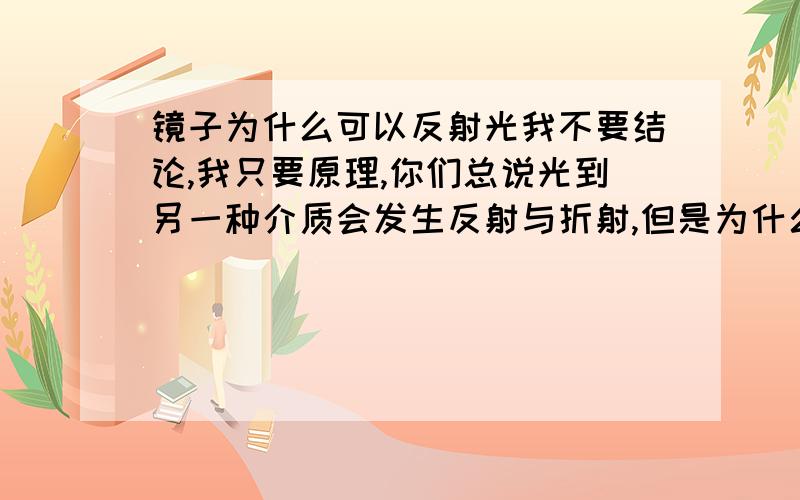 镜子为什么可以反射光我不要结论,我只要原理,你们总说光到另一种介质会发生反射与折射,但是为什么会发生呢?