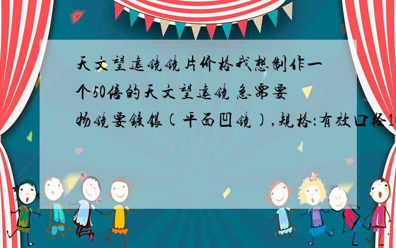 天文望远镜镜片价格我想制作一个50倍的天文望远镜 急需要物镜要镀银(平面凹镜),规格：有效口径100~150 目镜(平凸镜)4片大小一样 一个与目镜相同的平凸镜 一个薄玻璃片大小同目镜