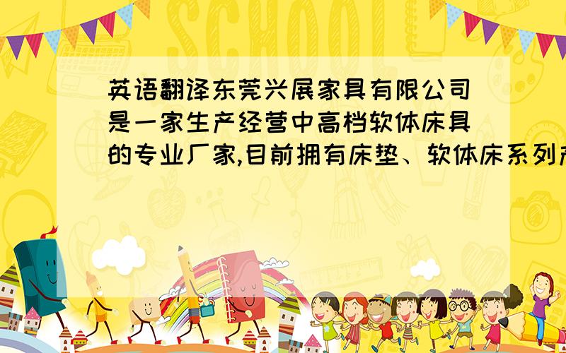 英语翻译东莞兴展家具有限公司是一家生产经营中高档软体床具的专业厂家,目前拥有床垫、软体床系列产品,是香港上市公司 ―― 兴利控股全资企业.产品远销我国台湾、香港和美国、日本