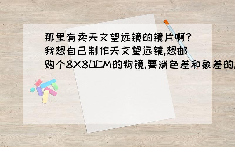 那里有卖天文望远镜的镜片啊?我想自己制作天文望远镜,想邮购个8X80CM的物镜,要消色差和象差的,那位给提供个邮购地址?8X80物镜的直径和焦距啊