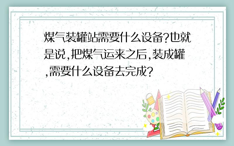 煤气装罐站需要什么设备?也就是说,把煤气运来之后,装成罐,需要什么设备去完成?