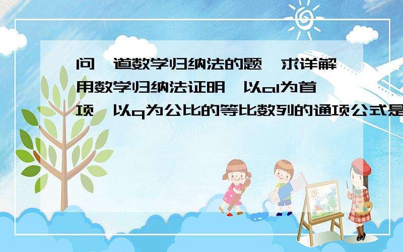 问一道数学归纳法的题,求详解用数学归纳法证明,以a1为首项、以q为公比的等比数列的通项公式是an=a1q^（n-1）（就是q的n-1次方.）