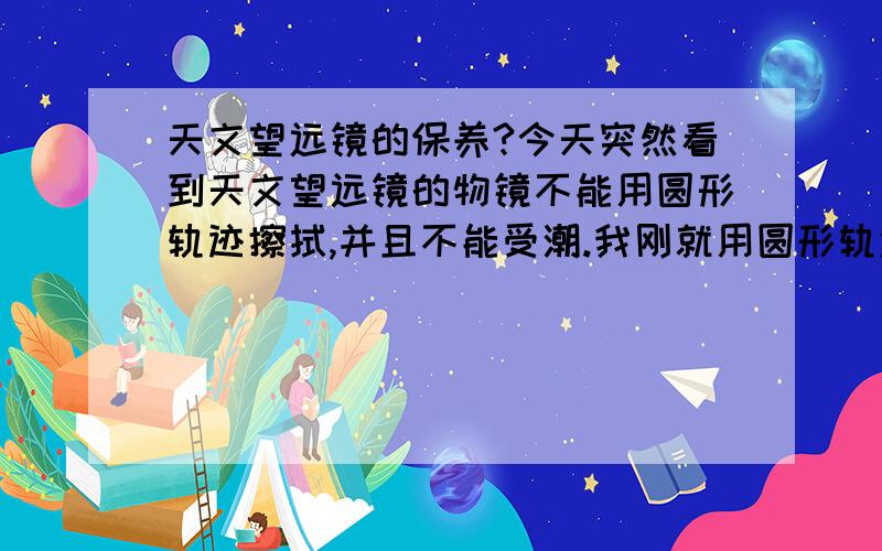 天文望远镜的保养?今天突然看到天文望远镜的物镜不能用圆形轨迹擦拭,并且不能受潮.我刚就用圆形轨迹擦拭了物镜还不小心往天文望远镜的物镜哈了一口气,搞得物镜上一层雾气,怎么办?这