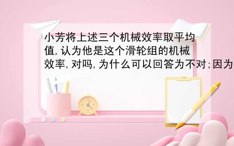 小芳将上述三个机械效率取平均值,认为他是这个滑轮组的机械效率,对吗,为什么可以回答为不对;因为在本次试验中多次试验是为了寻求普片规律而不是取平均值减小误差吗?