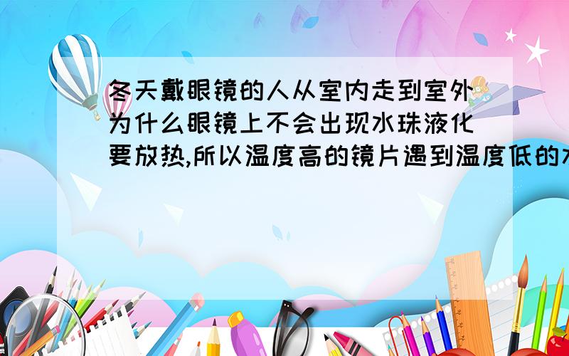 冬天戴眼镜的人从室内走到室外为什么眼镜上不会出现水珠液化要放热,所以温度高的镜片遇到温度低的水蒸气会向它传热 所以会有水珠阿为什么这样理解不对?