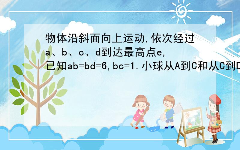 物体沿斜面向上运动,依次经过a、b、c、d到达最高点e,已知ab=bd=6,bc=1.小球从A到C和从C到D所用时间都是2S.求①物体经过BC两点时的速度分别为多少 ②D和E之间的距离及从D到E所用时间为多少