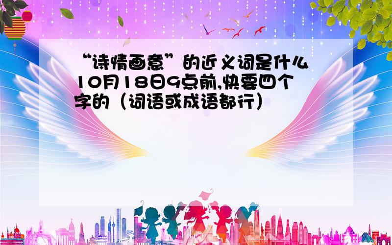 “诗情画意”的近义词是什么 10月18日9点前,快要四个字的（词语或成语都行）