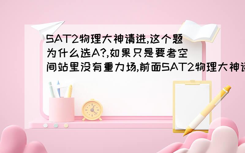 SAT2物理大神请进,这个题为什么选A?,如果只是要考空间站里没有重力场,前面SAT2物理大神请进,如果只是要考空间站里没有重力场,前面说什么在iss上可以实现模拟重力干嘛?