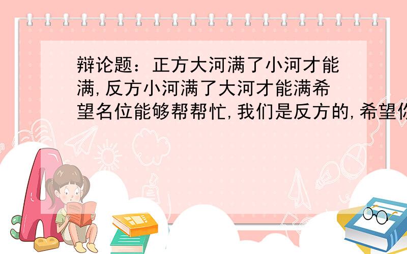 辩论题：正方大河满了小河才能满,反方小河满了大河才能满希望名位能够帮帮忙,我们是反方的,希望你们从企业与员工出发,如企业好了员工才能好,员工好了企业才能好,我们是后者