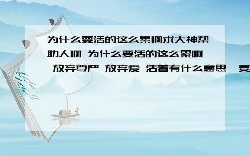 为什么要活的这么累啊求大神帮助人啊 为什么要活的这么累啊 放弃尊严 放弃爱 活着有什么意思  要不是为了自己能有这么累吗 有谁能静静的听我诉说一切呢