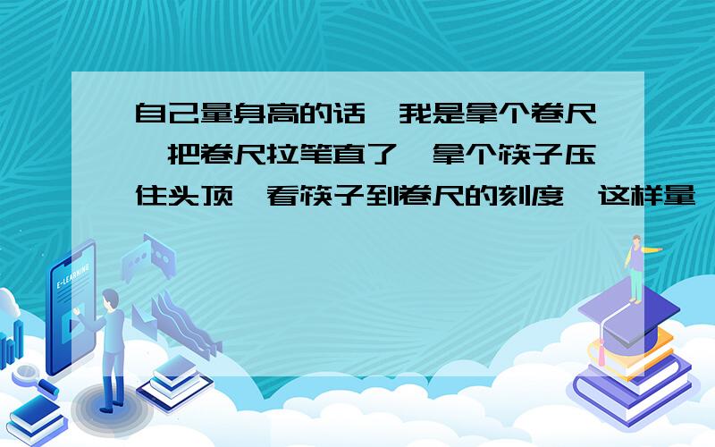 自己量身高的话,我是拿个卷尺,把卷尺拉笔直了,拿个筷子压住头顶,看筷子到卷尺的刻度,这样量