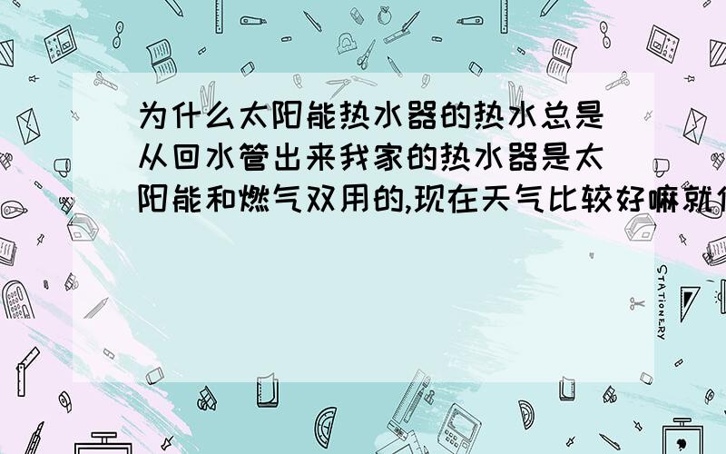 为什么太阳能热水器的热水总是从回水管出来我家的热水器是太阳能和燃气双用的,现在天气比较好嘛就使用太阳能的了.但是现在问题是无论我打开哪个阀门热水都不从林蒙头里出来,而是从