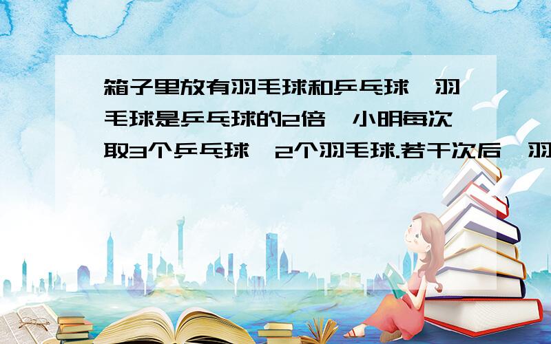 箱子里放有羽毛球和乒乓球,羽毛球是乒乓球的2倍,小明每次取3个乒乓球,2个羽毛球.若干次后,羽毛球剩8个.乒乓球和羽毛球各有多少个?