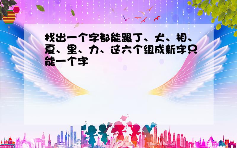 找出一个字都能跟丁、犬、相、夏、里、力、这六个组成新字只能一个字