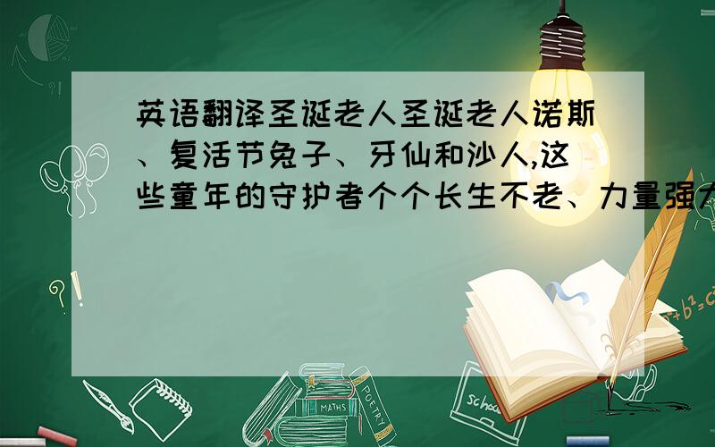 英语翻译圣诞老人圣诞老人诺斯、复活节兔子、牙仙和沙人,这些童年的守护者个个长生不老、力量强大又动作敏捷,他们的任务就是尽其所能保护所有孩子的天真与想象力,但一个心怀不轨的