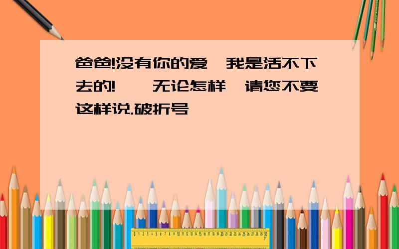 爸爸!没有你的爱,我是活不下去的!——无论怎样,请您不要这样说.破折号