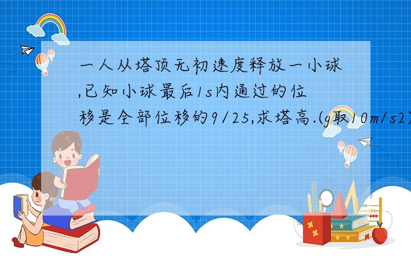 一人从塔顶无初速度释放一小球,已知小球最后1s内通过的位移是全部位移的9/25,求塔高.(g取10m/s2)需要最佳答案.谢谢,悬赏5分.过程具体点,能有解说就更好.谢谢,刚才有点看不懂.