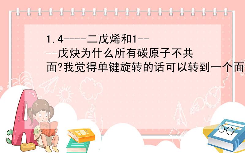 1,4----二戊烯和1----戊炔为什么所有碳原子不共面?我觉得单键旋转的话可以转到一个面上去啊= =