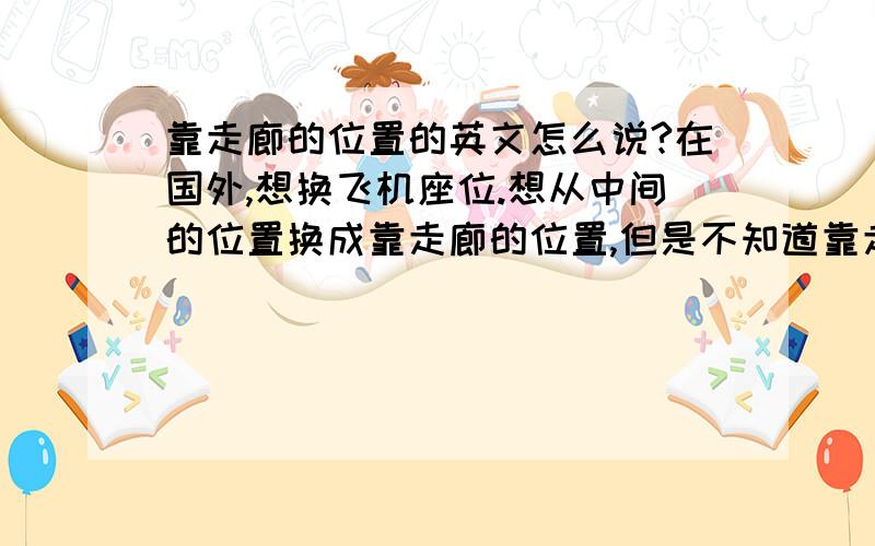 靠走廊的位置的英文怎么说?在国外,想换飞机座位.想从中间的位置换成靠走廊的位置,但是不知道靠走廊的位置的英文怎么会说.翻译.