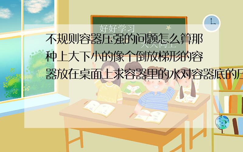 不规则容器压强的问题怎么算那种上大下小的像个倒放梯形的容器放在桌面上求容器里的水对容器底的压强要怎么算