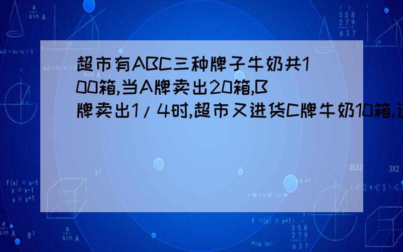 超市有ABC三种牌子牛奶共100箱,当A牌卖出20箱,B牌卖出1/4时,超市又进货C牌牛奶10箱,这时三种牛奶余下的箱数相等,原来C牌牛奶多少箱?