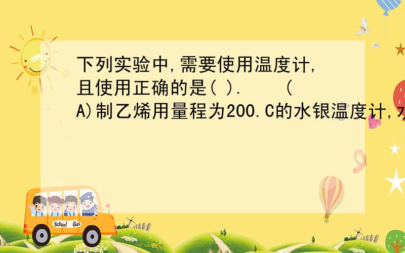 下列实验中,需要使用温度计,且使用正确的是( ).　　(A)制乙烯用量程为200.C的水银温度计,水银球浸没于反应混合液里　　(B)制硝基苯用量程为100.C的水银温度计,水银球浸没于反应混合液里