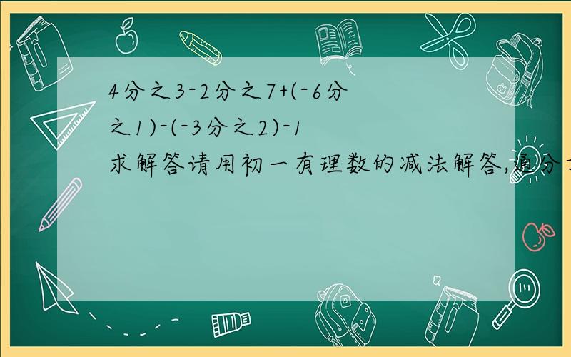 4分之3-2分之7+(-6分之1)-(-3分之2)-1 求解答请用初一有理数的减法解答,通分方法不要