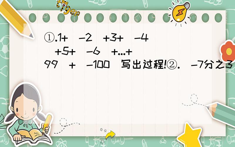 ①.1+(-2)+3+(-4)+5+(-6)+...+(99)+(-100)写出过程!②.（-7分之3）+（+5分之1）+（+7分之2）+（-1又5分之③.（-2.125）+（3又5分之1）+（5又8分之1）+（-3.④.（2又5分之3）+（3又4分之1）+（-3又5分之2）+（+2