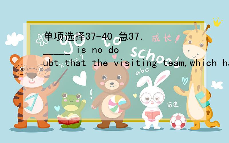 单项选择37-40 急37．_____ is no doubt that the visiting team,which has betterplayers,will win the match．A．It B．There C．What D．As38．You can make a decision．Give it to _____ you think deservesthe reward．A．who B．whoever C．who